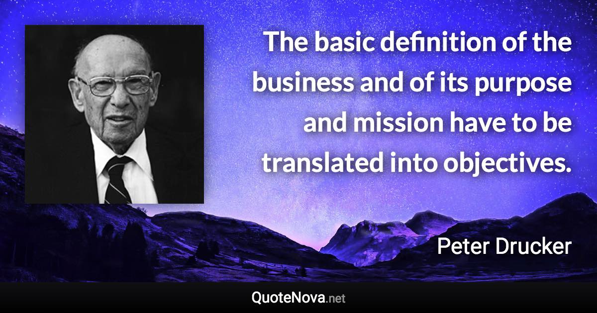 The basic definition of the business and of its purpose and mission have to be translated into objectives. - Peter Drucker quote