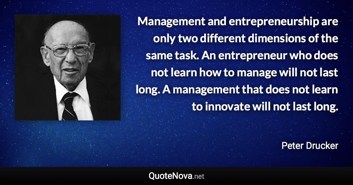 Management and entrepreneurship are only two different dimensions of the same task. An entrepreneur who does not learn how to manage will not last long. A management that does not learn to innovate will not last long. - Peter Drucker quote