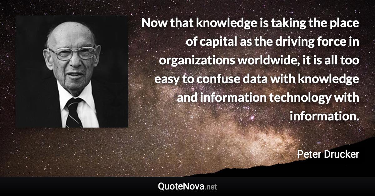 Now that knowledge is taking the place of capital as the driving force in organizations worldwide, it is all too easy to confuse data with knowledge and information technology with information. - Peter Drucker quote