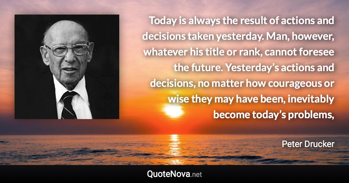 Today is always the result of actions and decisions taken yesterday. Man, however, whatever his title or rank, cannot foresee the future. Yesterday’s actions and decisions, no matter how courageous or wise they may have been, inevitably become today’s problems, - Peter Drucker quote