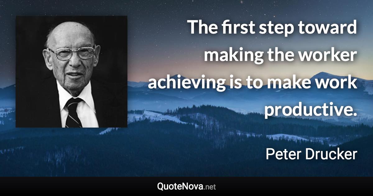 The first step toward making the worker achieving is to make work productive. - Peter Drucker quote