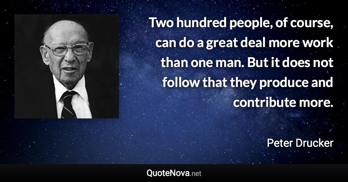 Two hundred people, of course, can do a great deal more work than one man. But it does not follow that they produce and contribute more. - Peter Drucker quote