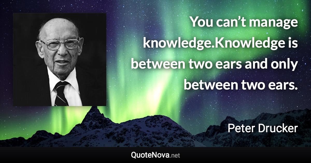 You can’t manage knowledge.Knowledge is between two ears and only between two ears. - Peter Drucker quote