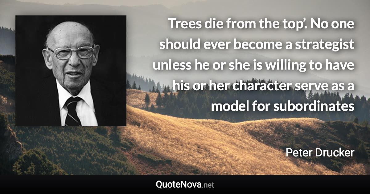 Trees die from the top’. No one should ever become a strategist unless he or she is willing to have his or her character serve as a model for subordinates - Peter Drucker quote