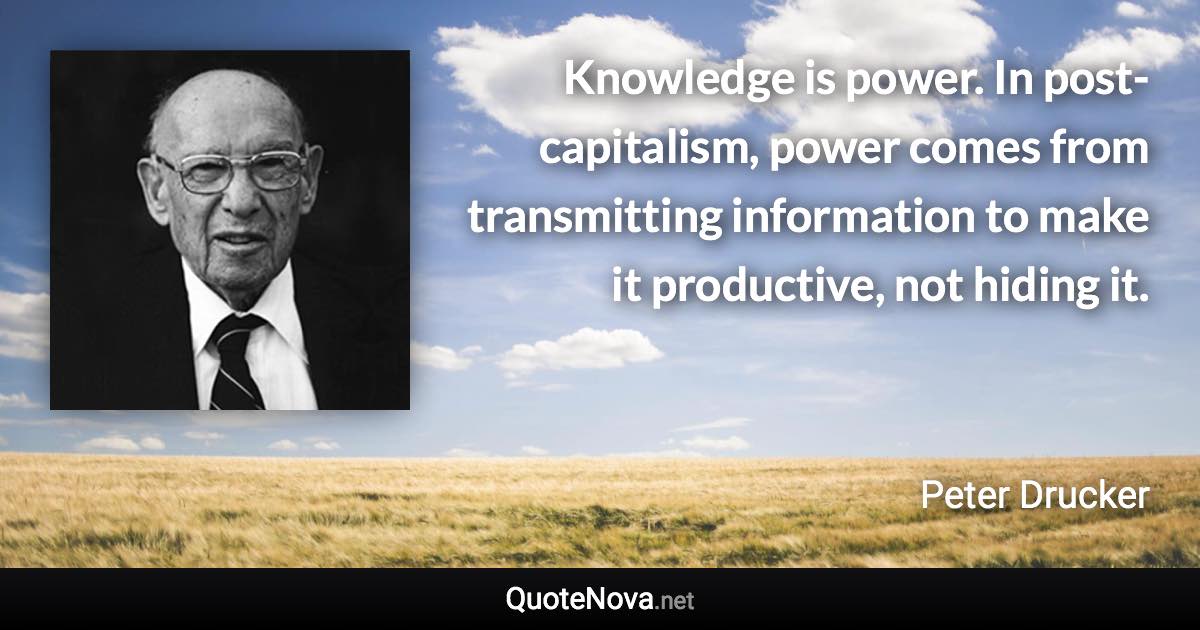 Knowledge is power. In post-capitalism, power comes from transmitting information to make it productive, not hiding it. - Peter Drucker quote