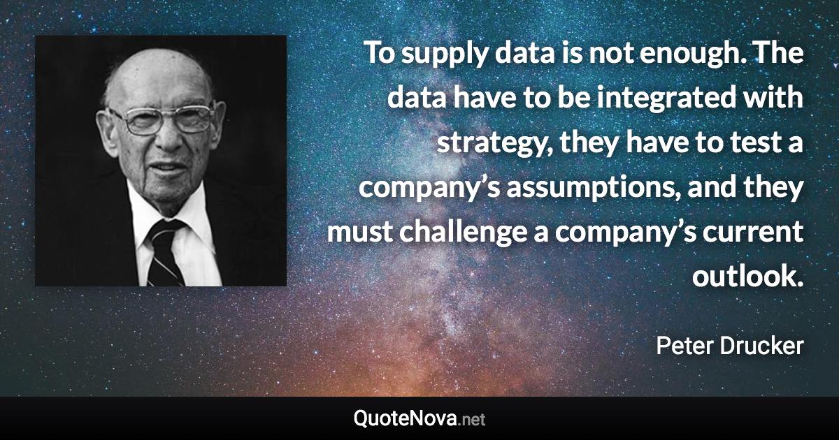 To supply data is not enough. The data have to be integrated with strategy, they have to test a company’s assumptions, and they must challenge a company’s current outlook. - Peter Drucker quote