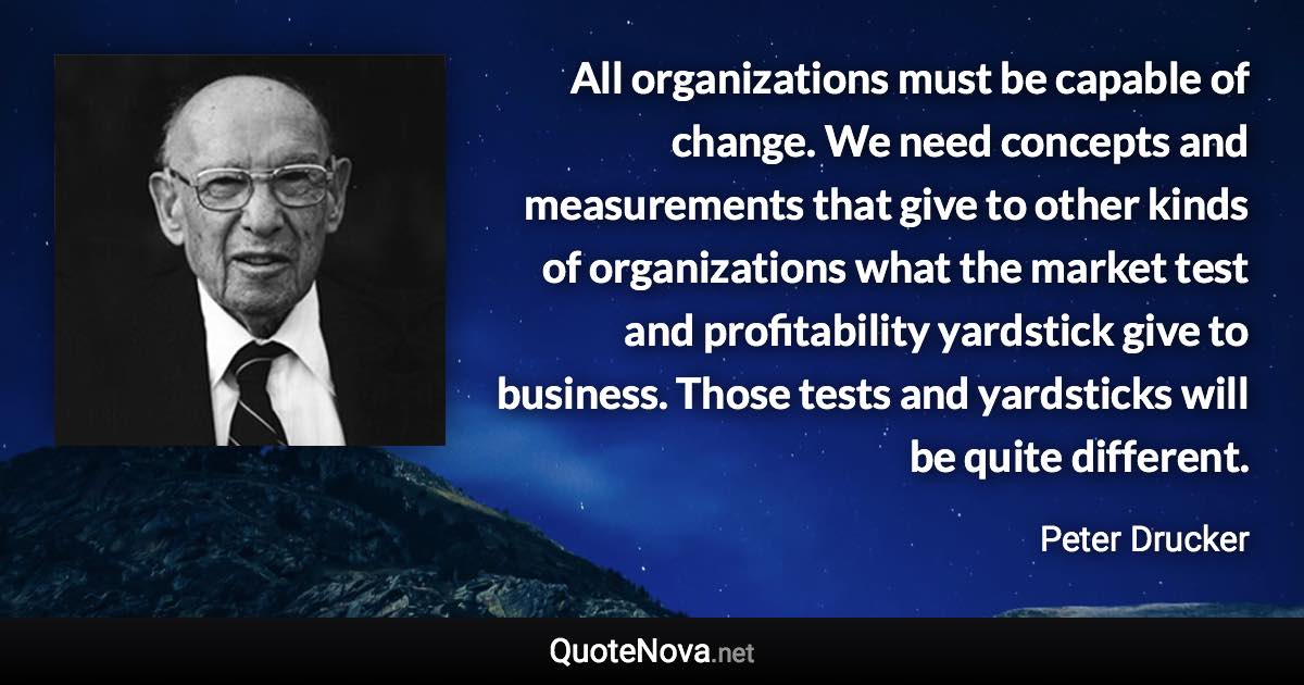 All organizations must be capable of change. We need concepts and measurements that give to other kinds of organizations what the market test and profitability yardstick give to business. Those tests and yardsticks will be quite different. - Peter Drucker quote