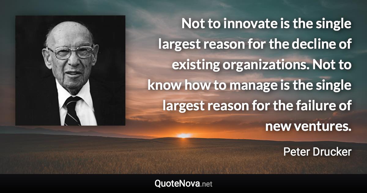 Not to innovate is the single largest reason for the decline of existing organizations. Not to know how to manage is the single largest reason for the failure of new ventures. - Peter Drucker quote