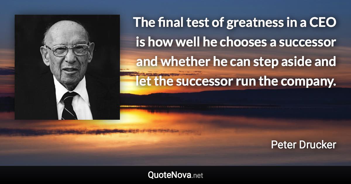 The final test of greatness in a CEO is how well he chooses a successor and whether he can step aside and let the successor run the company. - Peter Drucker quote