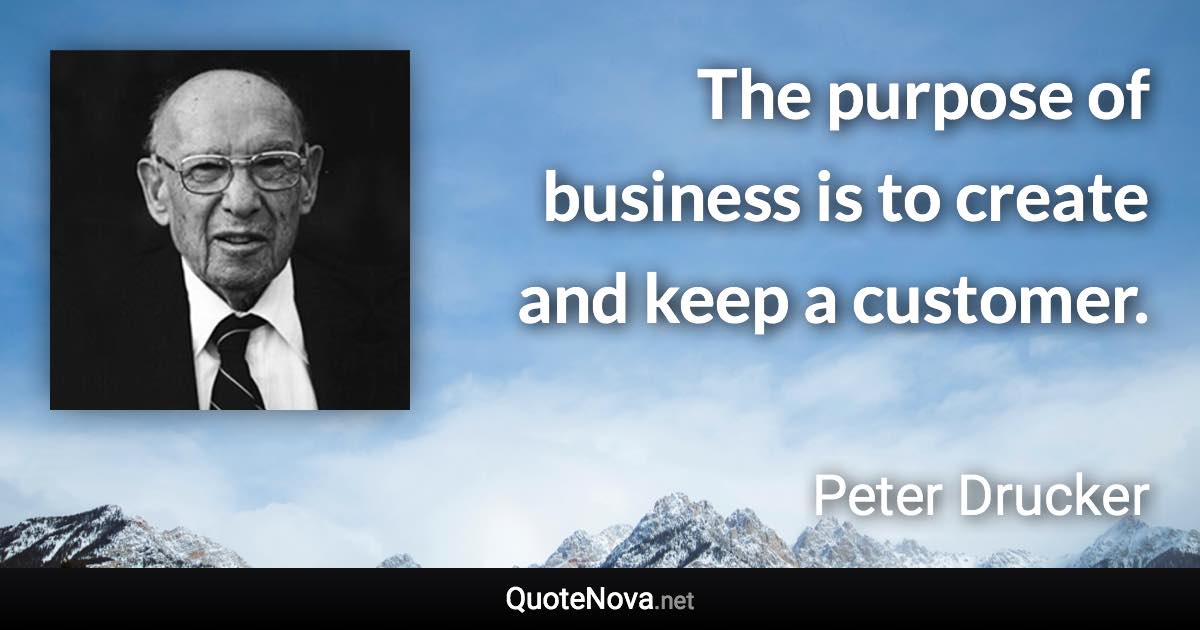 The purpose of business is to create and keep a customer. - Peter Drucker quote