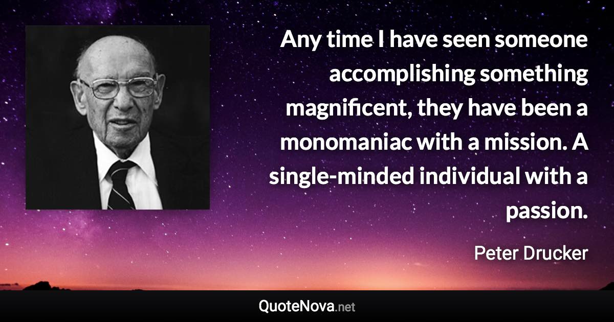 Any time I have seen someone accomplishing something magnificent, they have been a monomaniac with a mission. A single-minded individual with a passion. - Peter Drucker quote