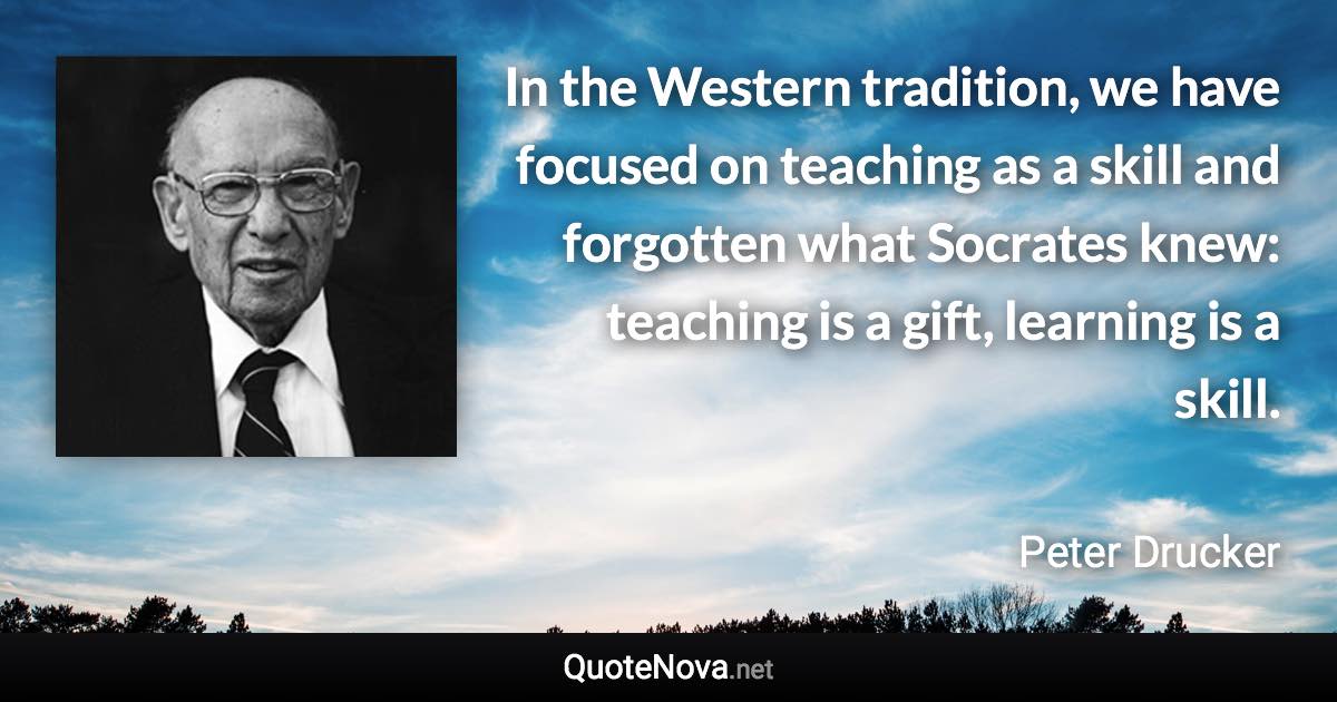 In the Western tradition, we have focused on teaching as a skill and forgotten what Socrates knew: teaching is a gift, learning is a skill. - Peter Drucker quote