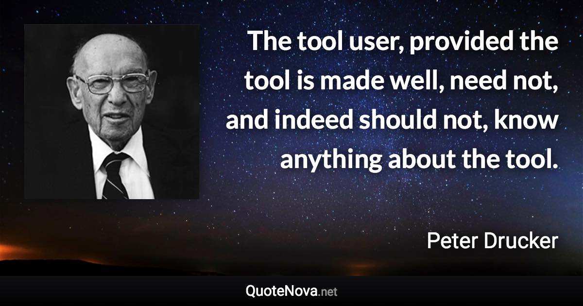 The tool user, provided the tool is made well, need not, and indeed should not, know anything about the tool. - Peter Drucker quote