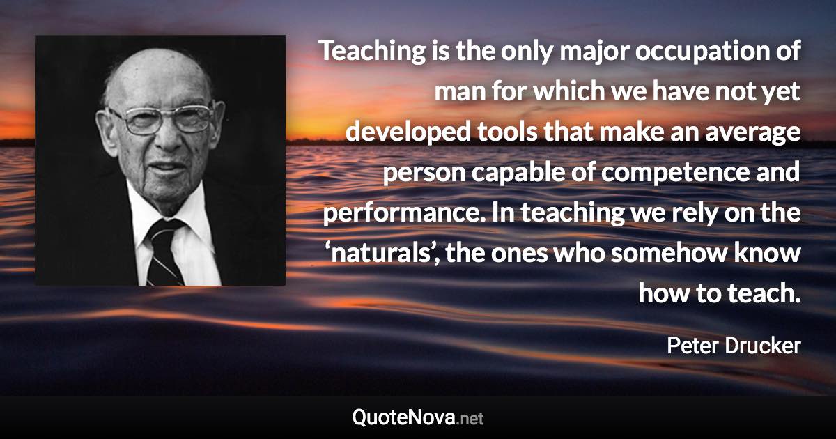 Teaching is the only major occupation of man for which we have not yet developed tools that make an average person capable of competence and performance. In teaching we rely on the ‘naturals’, the ones who somehow know how to teach. - Peter Drucker quote