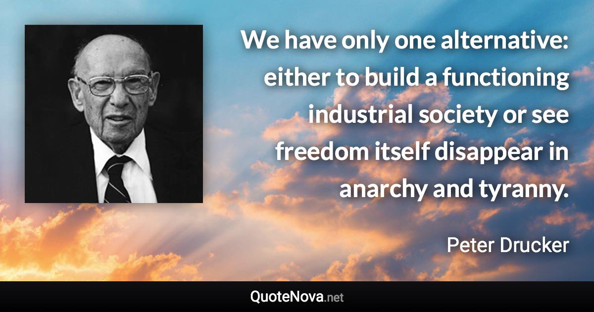 We have only one alternative: either to build a functioning industrial society or see freedom itself disappear in anarchy and tyranny. - Peter Drucker quote