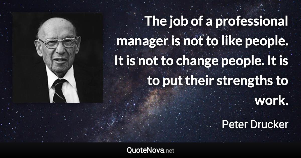 The job of a professional manager is not to like people. It is not to change people. It is to put their strengths to work. - Peter Drucker quote