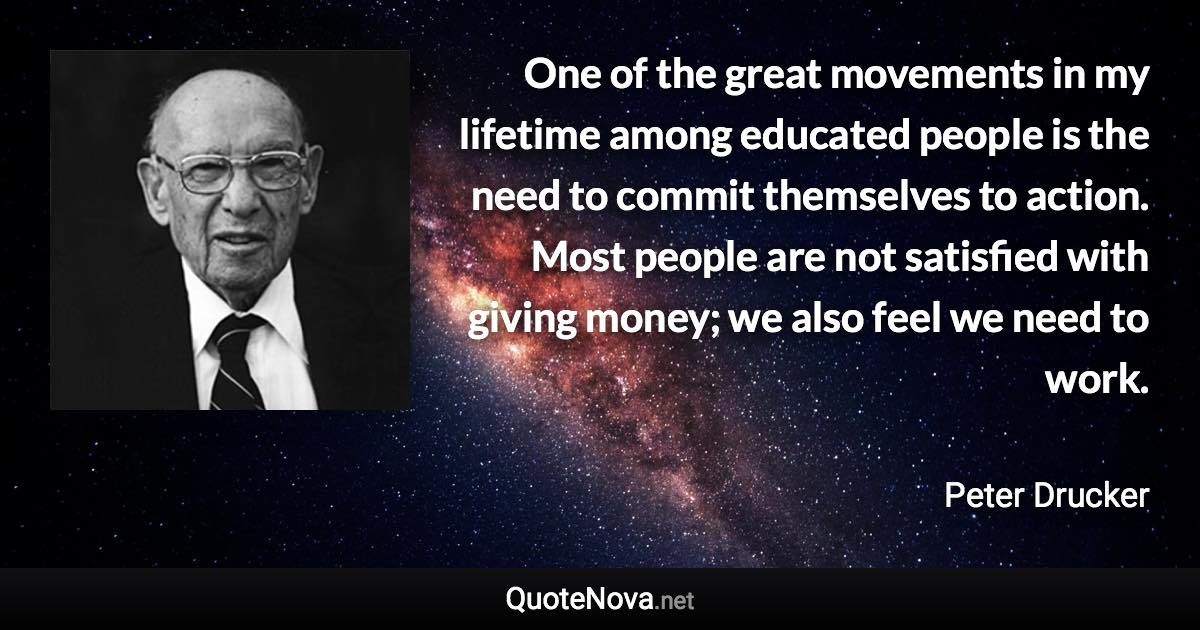 One of the great movements in my lifetime among educated people is the need to commit themselves to action. Most people are not satisfied with giving money; we also feel we need to work. - Peter Drucker quote