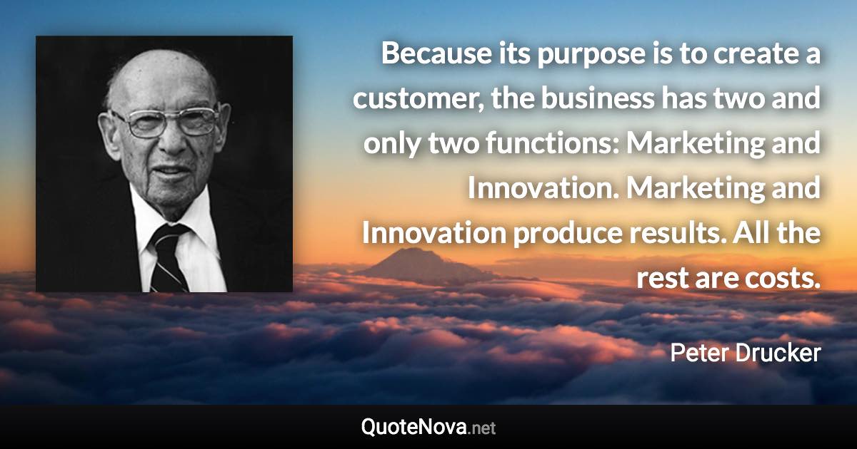 Because its purpose is to create a customer, the business has two and only two functions: Marketing and Innovation. Marketing and Innovation produce results. All the rest are costs. - Peter Drucker quote