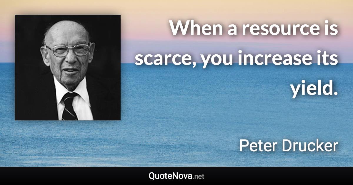 When a resource is scarce, you increase its yield. - Peter Drucker quote