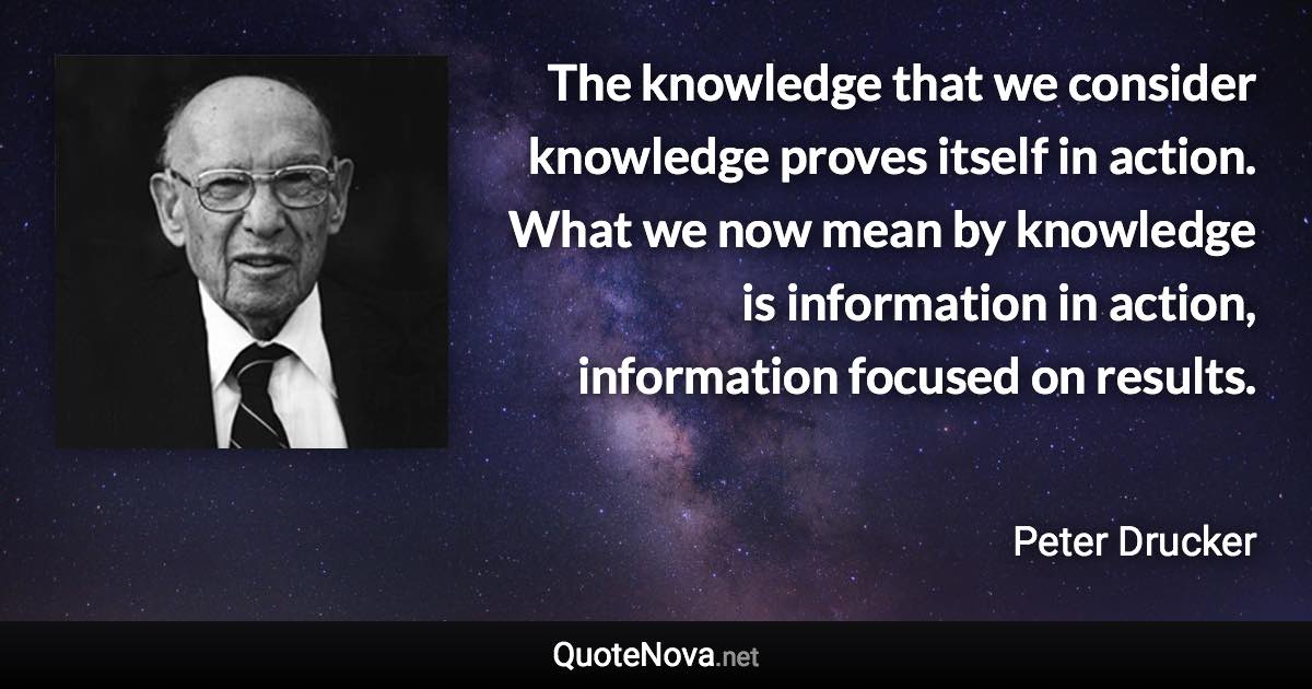 The knowledge that we consider knowledge proves itself in action. What we now mean by knowledge is information in action, information focused on results. - Peter Drucker quote