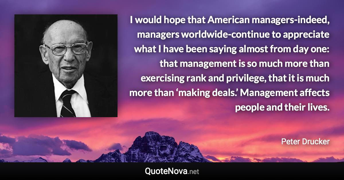 I would hope that American managers-indeed, managers worldwide-continue to appreciate what I have been saying almost from day one: that management is so much more than exercising rank and privilege, that it is much more than ‘making deals.’ Management affects people and their lives. - Peter Drucker quote