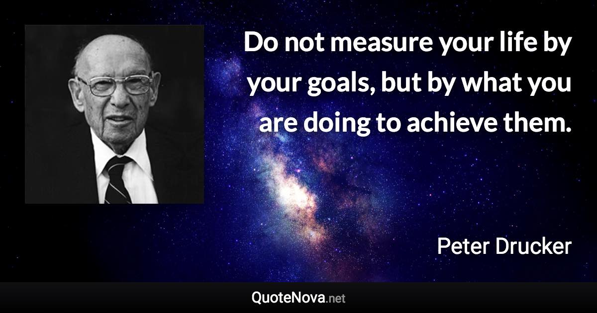 Do not measure your life by your goals, but by what you are doing to achieve them. - Peter Drucker quote