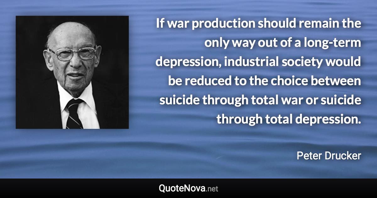 If war production should remain the only way out of a long-term depression, industrial society would be reduced to the choice between suicide through total war or suicide through total depression. - Peter Drucker quote