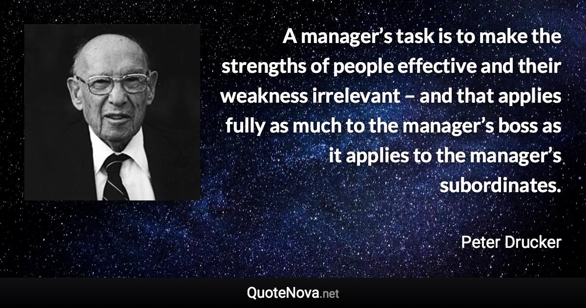 A manager’s task is to make the strengths of people effective and their weakness irrelevant – and that applies fully as much to the manager’s boss as it applies to the manager’s subordinates. - Peter Drucker quote