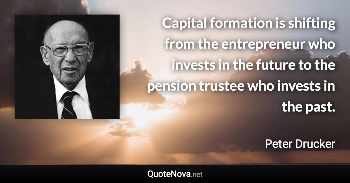 Capital formation is shifting from the entrepreneur who invests in the future to the pension trustee who invests in the past. - Peter Drucker quote