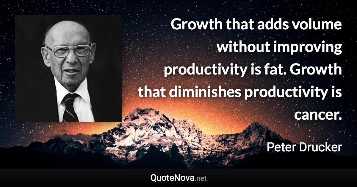 Growth that adds volume without improving productivity is fat. Growth that diminishes productivity is cancer. - Peter Drucker quote