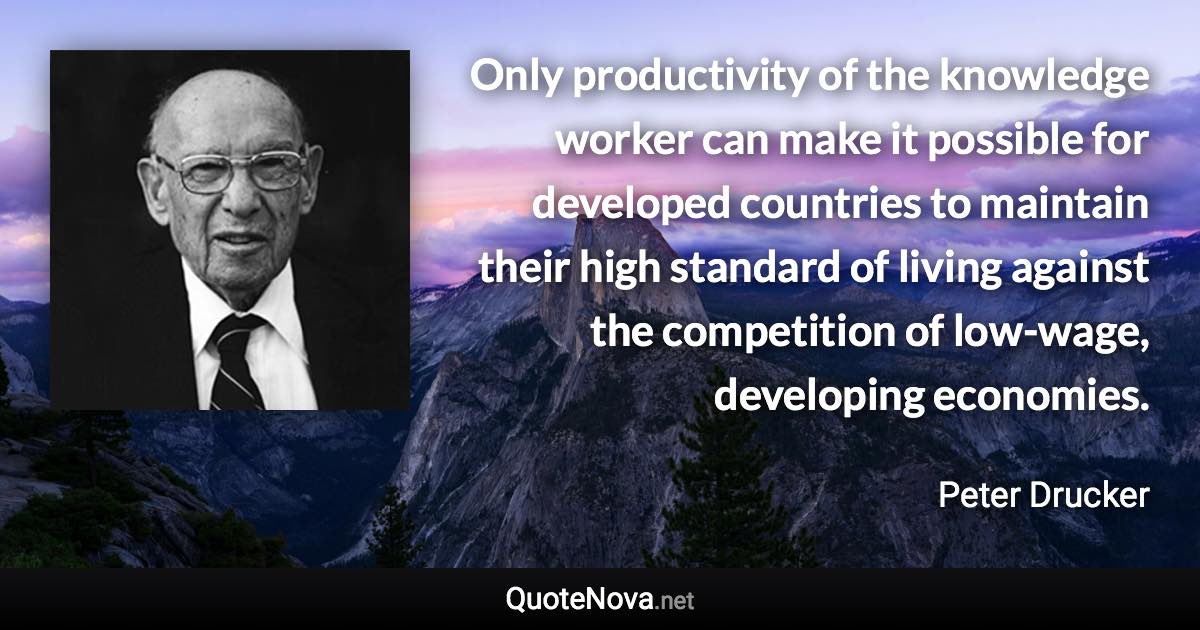 Only productivity of the knowledge worker can make it possible for developed countries to maintain their high standard of living against the competition of low-wage, developing economies. - Peter Drucker quote