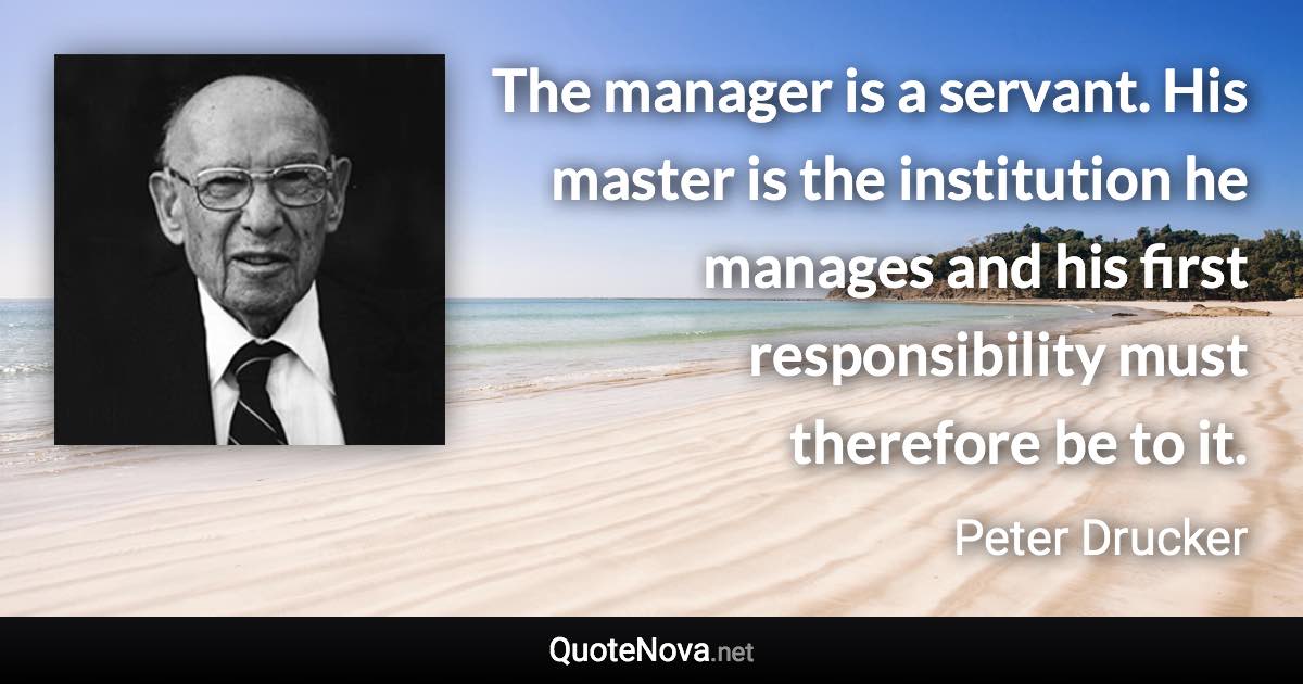 The manager is a servant. His master is the institution he manages and his first responsibility must therefore be to it. - Peter Drucker quote