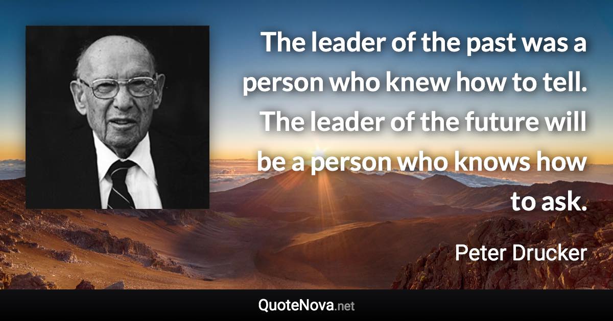 The leader of the past was a person who knew how to tell. The leader of the future will be a person who knows how to ask. - Peter Drucker quote