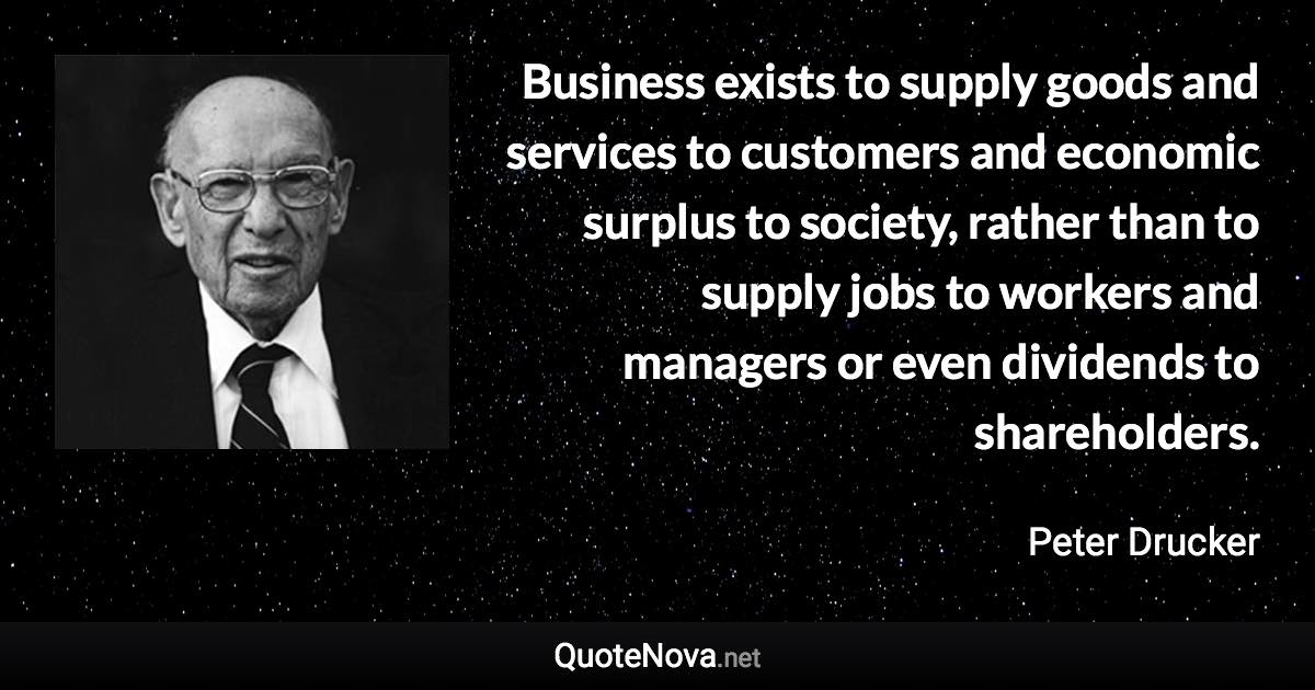 Business exists to supply goods and services to customers and economic surplus to society, rather than to supply jobs to workers and managers or even dividends to shareholders. - Peter Drucker quote