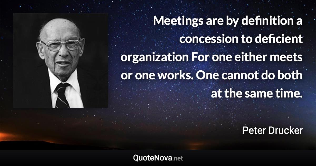 Meetings are by definition a concession to deficient organization For one either meets or one works. One cannot do both at the same time. - Peter Drucker quote