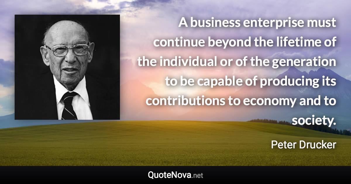 A business enterprise must continue beyond the lifetime of the individual or of the generation to be capable of producing its contributions to economy and to society. - Peter Drucker quote