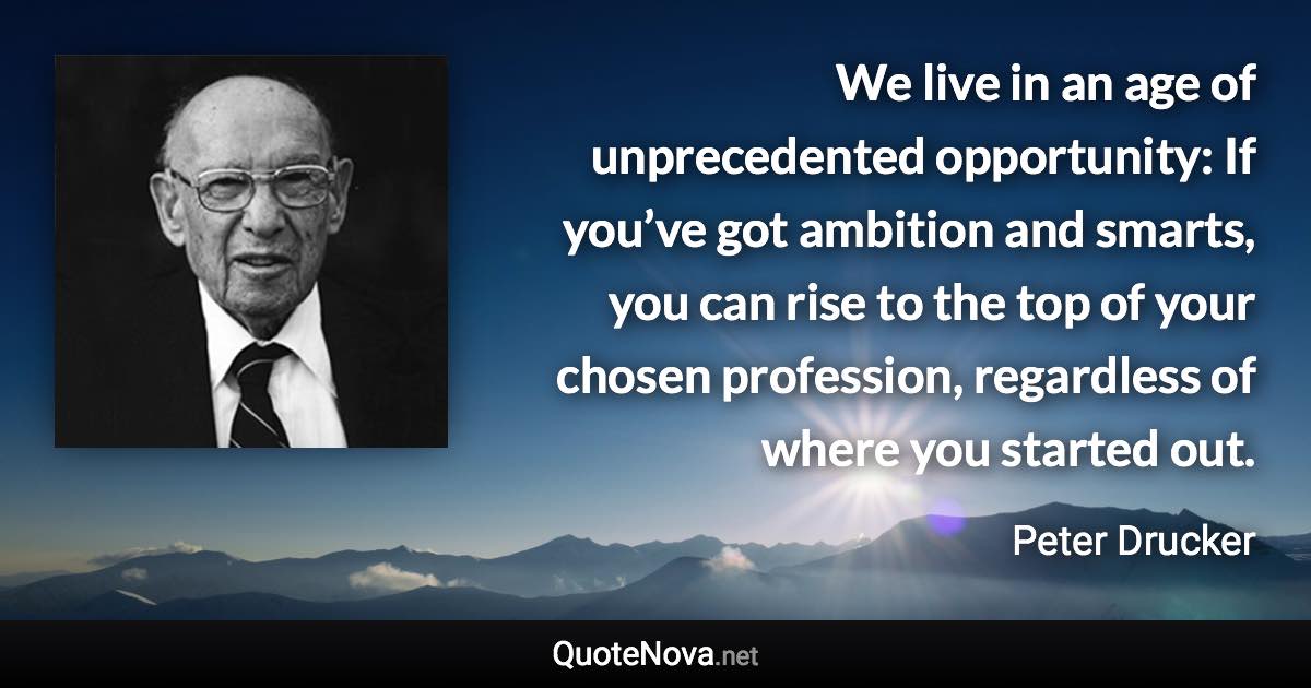 We live in an age of unprecedented opportunity: If you’ve got ambition and smarts, you can rise to the top of your chosen profession, regardless of where you started out. - Peter Drucker quote