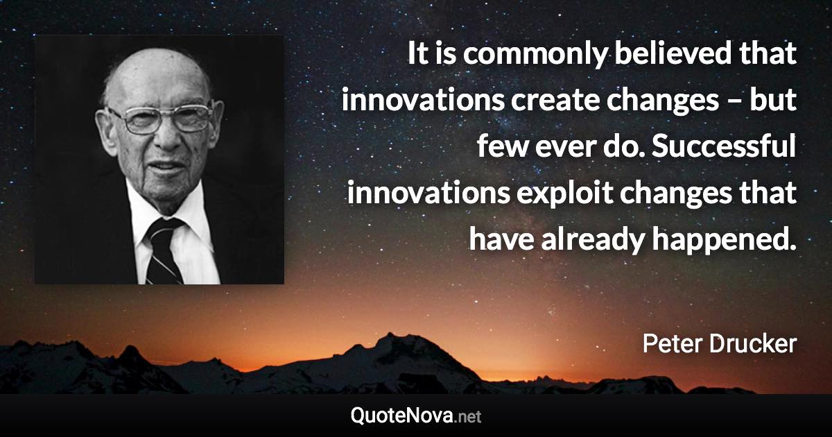 It is commonly believed that innovations create changes – but few ever do. Successful innovations exploit changes that have already happened. - Peter Drucker quote