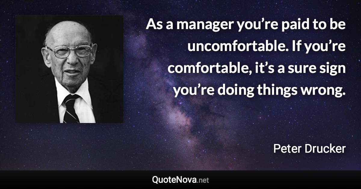 As a manager you’re paid to be uncomfortable. If you’re comfortable, it’s a sure sign you’re doing things wrong. - Peter Drucker quote