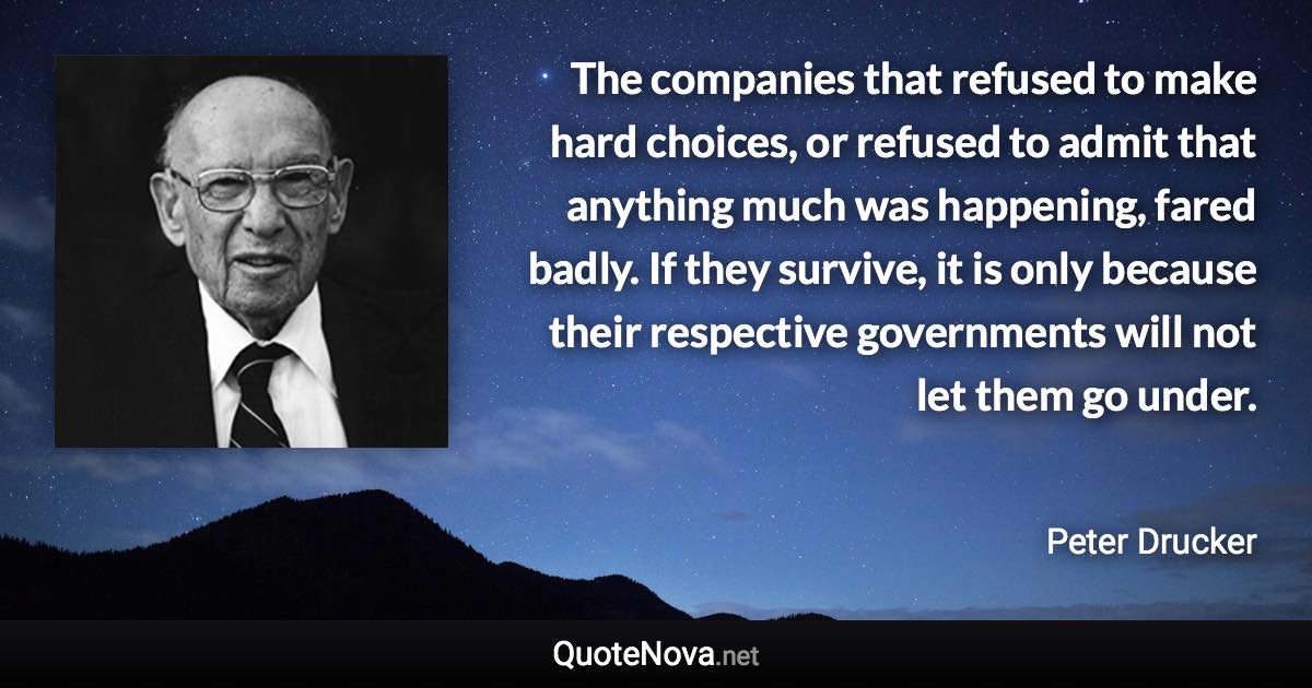 The companies that refused to make hard choices, or refused to admit that anything much was happening, fared badly. If they survive, it is only because their respective governments will not let them go under. - Peter Drucker quote