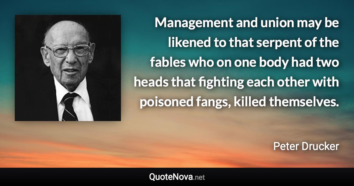 Management and union may be likened to that serpent of the fables who on one body had two heads that fighting each other with poisoned fangs, killed themselves. - Peter Drucker quote