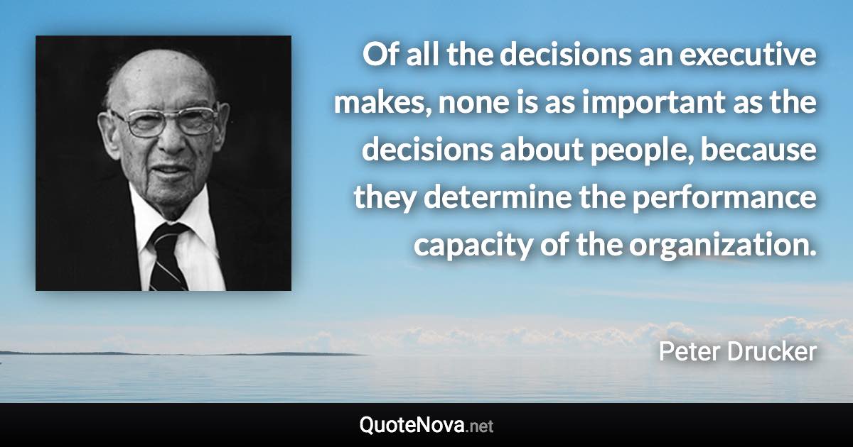 Of all the decisions an executive makes, none is as important as the decisions about people, because they determine the performance capacity of the organization. - Peter Drucker quote