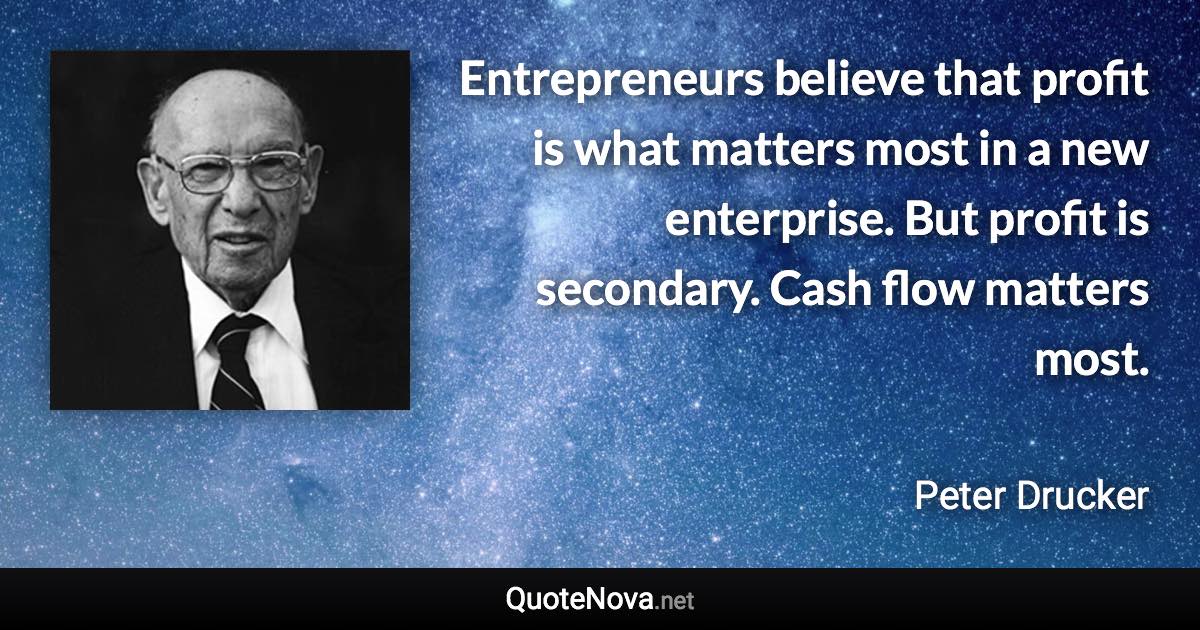 Entrepreneurs believe that profit is what matters most in a new enterprise. But profit is secondary. Cash flow matters most. - Peter Drucker quote