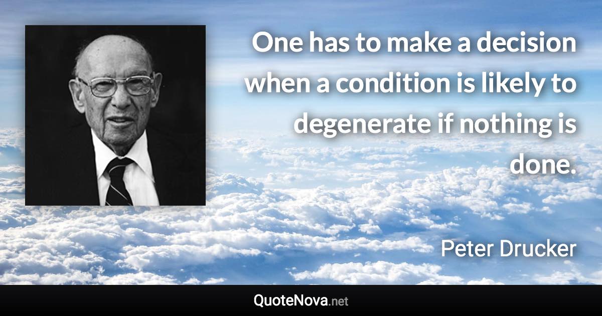 One has to make a decision when a condition is likely to degenerate if nothing is done. - Peter Drucker quote