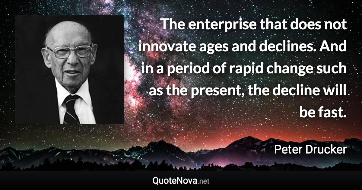 The enterprise that does not innovate ages and declines. And in a period of rapid change such as the present, the decline will be fast. - Peter Drucker quote