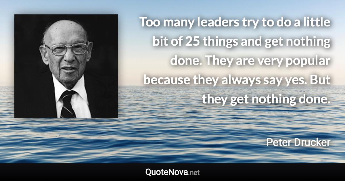 Too many leaders try to do a little bit of 25 things and get nothing done. They are very popular because they always say yes. But they get nothing done. - Peter Drucker quote