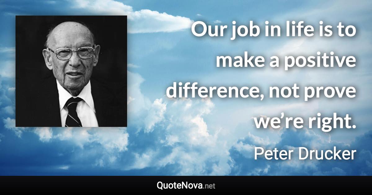 Our job in life is to make a positive difference, not prove we’re right. - Peter Drucker quote