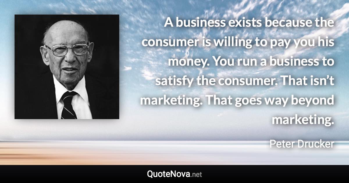 A business exists because the consumer is willing to pay you his money. You run a business to satisfy the consumer. That isn’t marketing. That goes way beyond marketing. - Peter Drucker quote