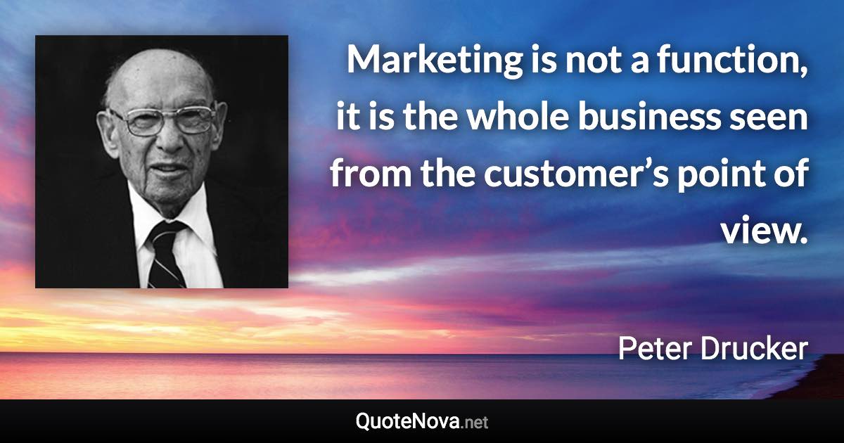 Marketing is not a function, it is the whole business seen from the customer’s point of view. - Peter Drucker quote