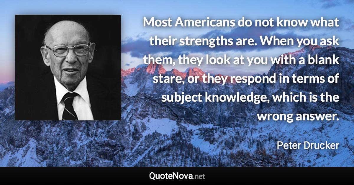 Most Americans do not know what their strengths are. When you ask them, they look at you with a blank stare, or they respond in terms of subject knowledge, which is the wrong answer. - Peter Drucker quote